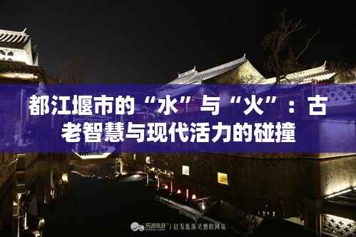 都江堰市的“水”与“火”:古老智慧与现代活力的碰撞