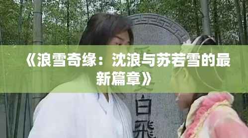 《浪雪奇缘：沈浪与苏若雪的最新篇章》