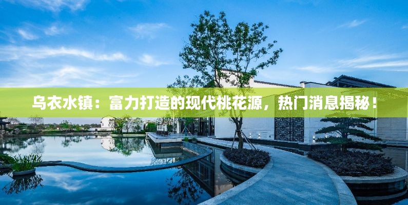 乌衣水镇:富力打造的现代桃花源,热门消息揭秘!