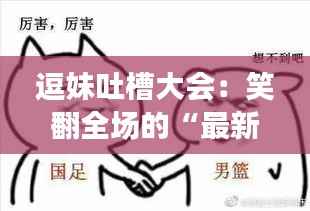 逗妹吐槽大会：笑翻全场的“最新”槽点大揭秘