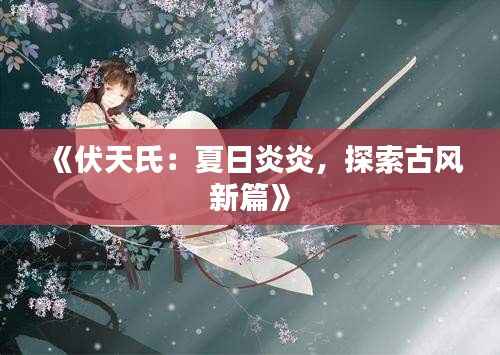 《伏天氏:夏日炎炎,探索古风新篇》