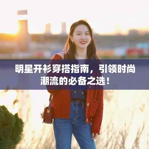 明星开衫穿搭指南，引领时尚潮流的必备之选！