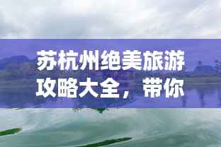 苏杭州绝美旅游攻略大全,带你畅游人间仙境!