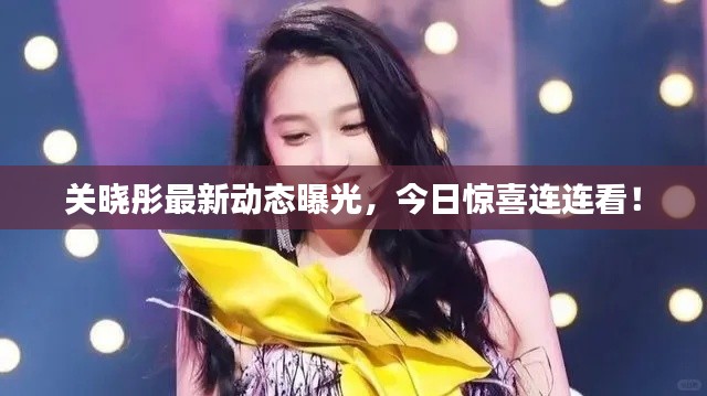 关晓彤最新动态曝光，今日惊喜连连看！