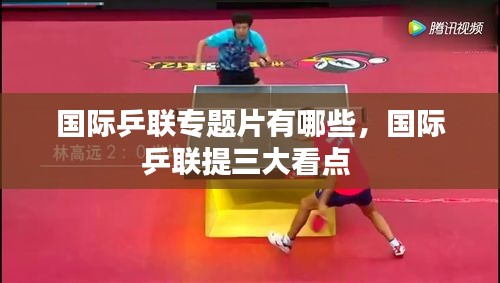 国际乒联专题片有哪些,国际乒联提三大看点